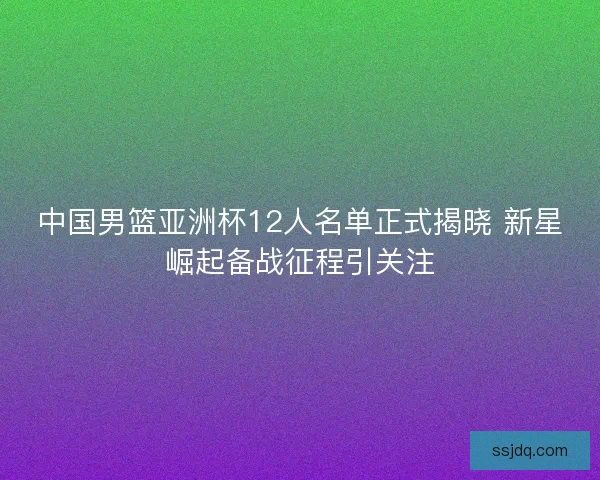 中国男篮亚洲杯12人名单正式揭晓 新星崛起备战征程引关注