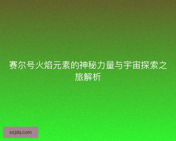 赛尔号火焰元素的神秘力量与宇宙探索之旅解析