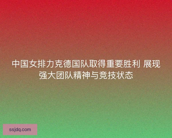 中国女排力克德国队取得重要胜利 展现强大团队精神与竞技状态