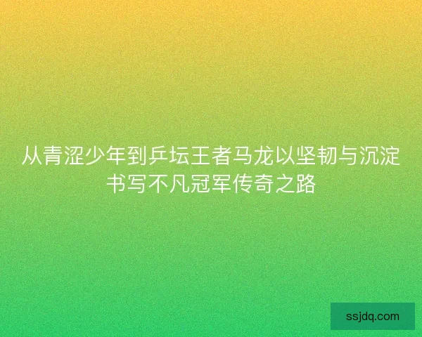 从青涩少年到乒坛王者马龙以坚韧与沉淀书写不凡冠军传奇之路