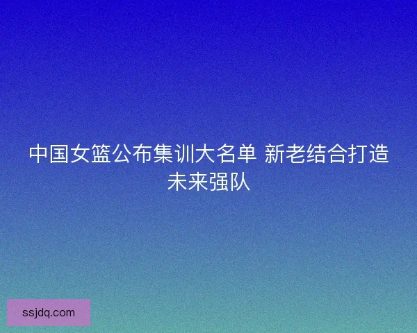 中国女篮公布集训大名单 新老结合打造未来强队 中国女篮公布集训大名单 新老结合打造未来强队