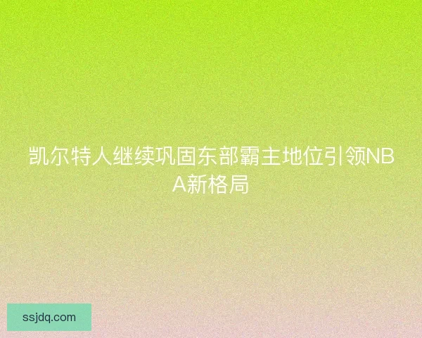 凯尔特人继续巩固东部霸主地位引领NBA新格局 凯尔特人继续巩固东部霸主地位引领NBA新格局