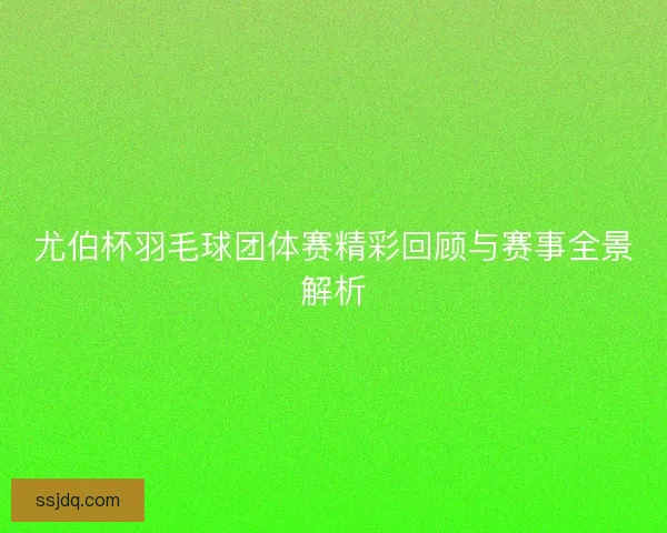 尤伯杯羽毛球团体赛精彩回顾与赛事全景解析 尤伯杯羽毛球团体赛精彩回顾与赛事全景解析