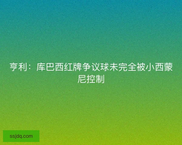 亨利:库巴西红牌争议球未完全被小西蒙尼控制 亨利:库巴西红牌争议球未完全被小西蒙尼控制