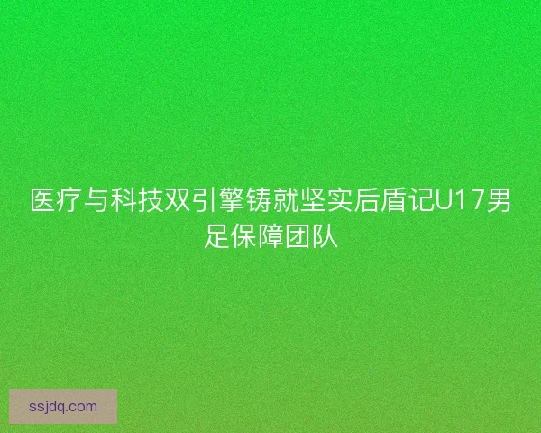 医疗与科技双引擎铸就坚实后盾记U17男足保障团队 医疗与科技双引擎铸就坚实后盾记U17男足保障团队