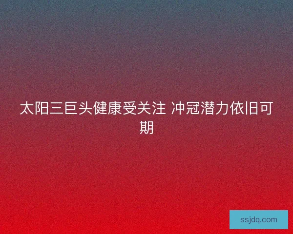 太阳三巨头健康受关注 冲冠潜力依旧可期 太阳三巨头健康受关注 冲冠潜力依旧可期