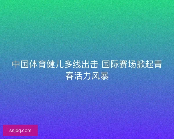中国体育健儿多线出击 国际赛场掀起青春活力风暴 中国体育健儿多线出击 国际赛场掀起青春活力风暴