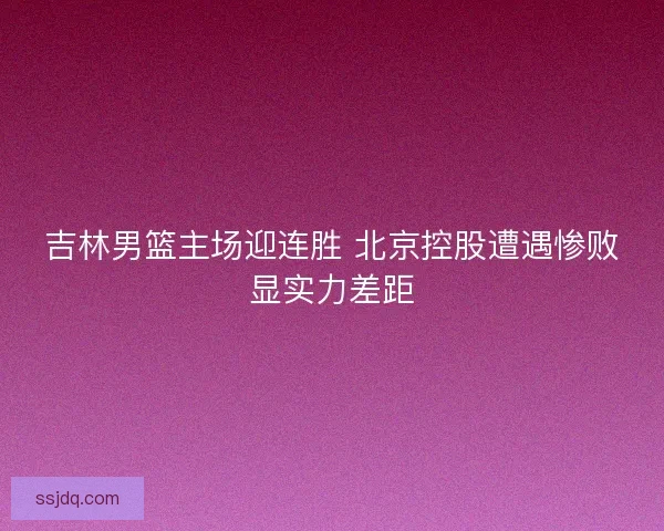 吉林男篮主场迎连胜 北京控股遭遇惨败显实力差距
