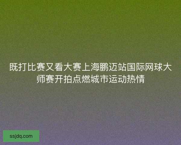 既打比赛又看大赛上海鹏迈站国际网球大师赛开拍点燃城市运动热情