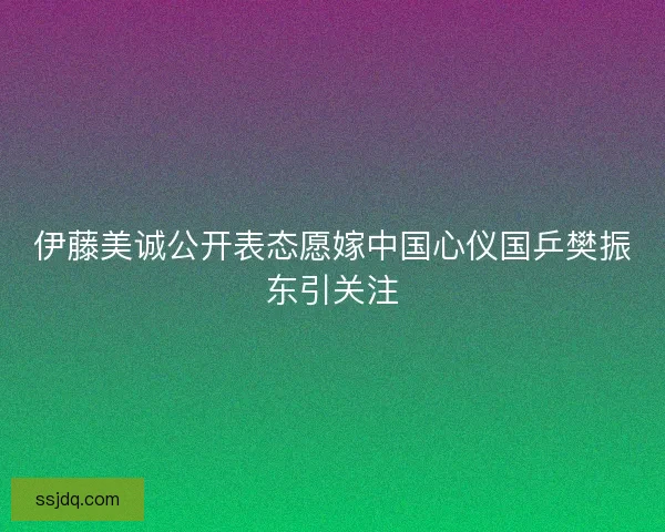 伊藤美诚公开表态愿嫁中国心仪国乒樊振东引关注 伊藤美诚公开表态愿嫁中国心仪国乒樊振东引关注
