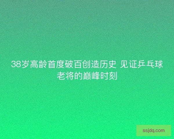 38岁高龄首度破百创造历史 见证乒乓球老将的巅峰时刻 38岁高龄首度破百创造历史 见证乒乓球老将的巅峰时刻
