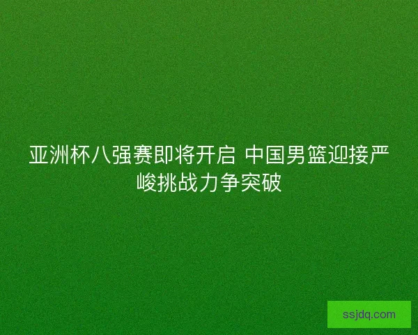 亚洲杯八强赛即将开启 中国男篮迎接严峻挑战力争突破 亚洲杯八强赛即将开启 中国男篮迎接严峻挑战力争突破